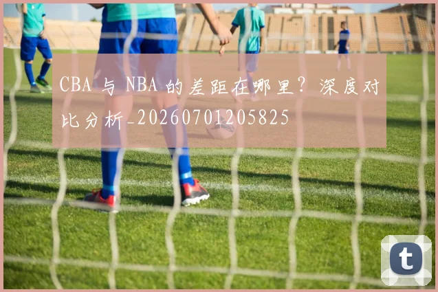 CBA 与 NBA 的差距在哪里？深度对比分析_20260701205825